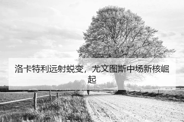 洛卡特利远射蜕变，尤文图斯中场新核崛起